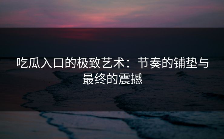 吃瓜入口的极致艺术：节奏的铺垫与最终的震撼