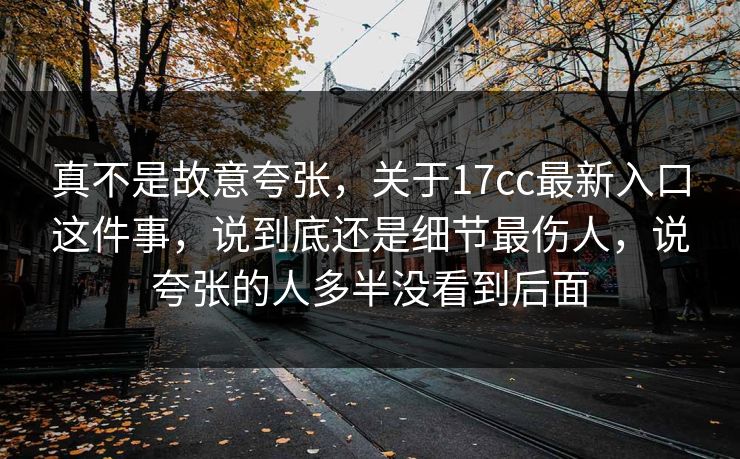 真不是故意夸张，关于17cc最新入口这件事，说到底还是细节最伤人，说夸张的人多半没看到后面  第1张