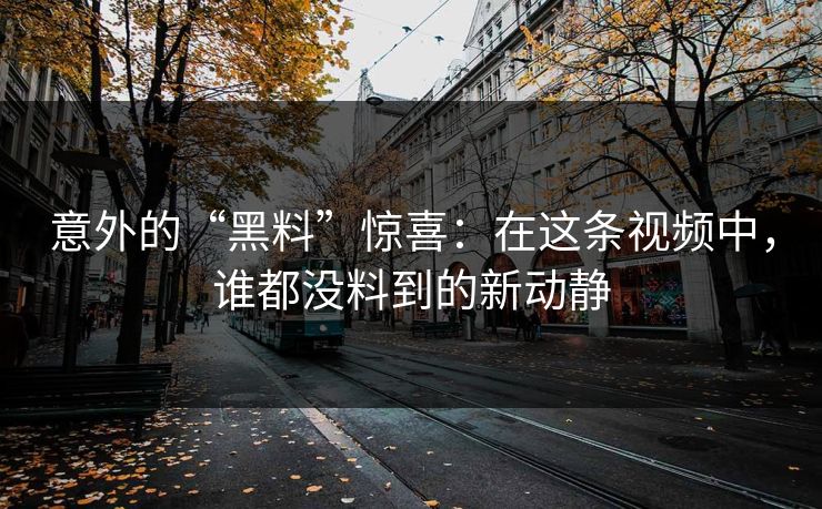 意外的“黑料”惊喜：在这条视频中，谁都没料到的新动静