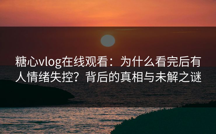 糖心vlog在线观看：为什么看完后有人情绪失控？背后的真相与未解之谜