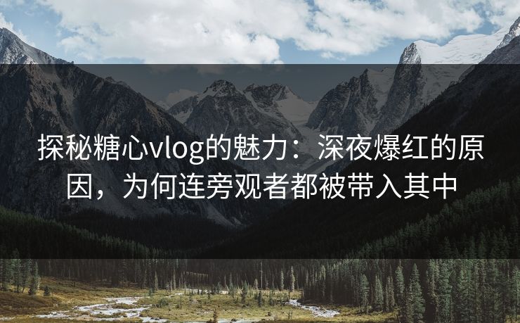 探秘糖心vlog的魅力：深夜爆红的原因，为何连旁观者都被带入其中
