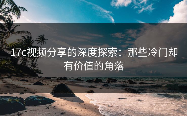17c视频分享的深度探索：那些冷门却有价值的角落  第1张
