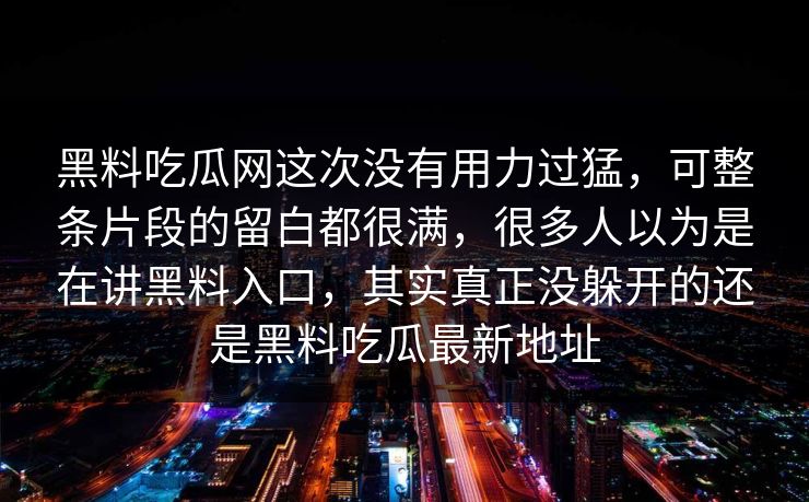 黑料吃瓜网这次没有用力过猛,可整条片段的留白都很满,很多人以为是在讲黑料入口,其实真正没躲开的还是黑料吃瓜最新地址 第1张 黑料吃瓜网这次没有用力过猛,可整条片段的留白都很满,很多人以为是在讲黑料入口,其实真正没躲开的还是黑料吃瓜最新地址 第1张